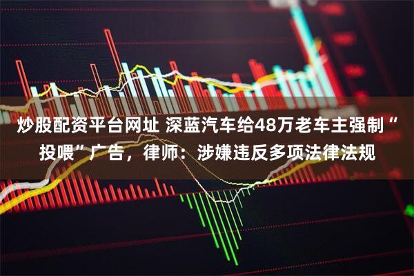 炒股配资平台网址 深蓝汽车给48万老车主强制“投喂”广告，律师：涉嫌违反多项法律法规