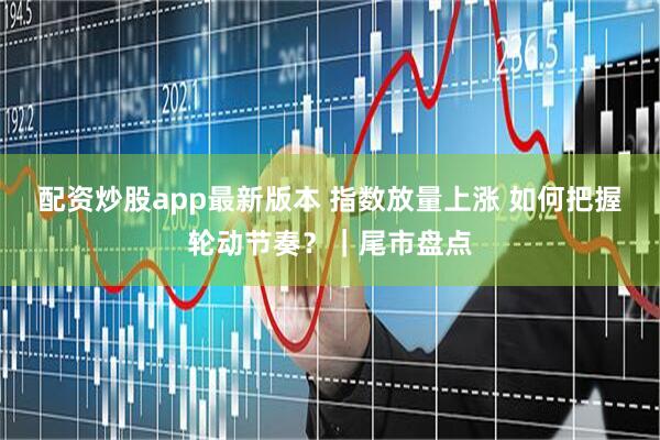 配资炒股app最新版本 指数放量上涨 如何把握轮动节奏？｜尾市盘点