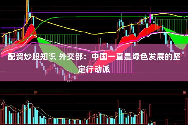 配资炒股知识 外交部：中国一直是绿色发展的坚定行动派