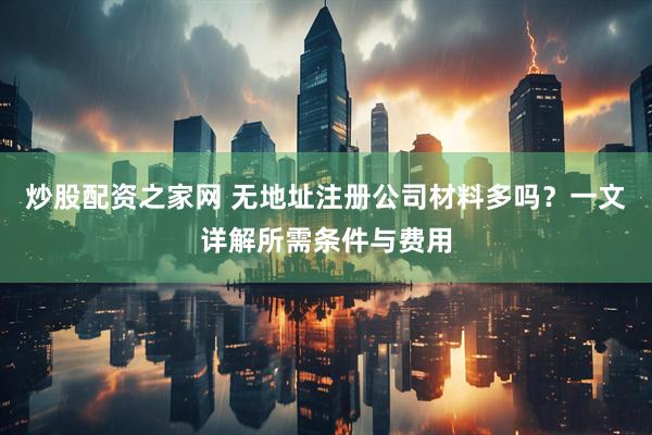 炒股配资之家网 无地址注册公司材料多吗？一文详解所需条件与费用