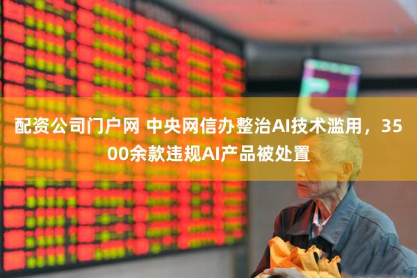 配资公司门户网 中央网信办整治AI技术滥用，3500余款违规AI产品被处置