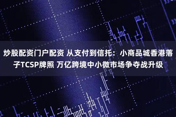 炒股配资门户配资 从支付到信托：小商品城香港落子TCSP牌照 万亿跨境中小微市场争夺战升级
