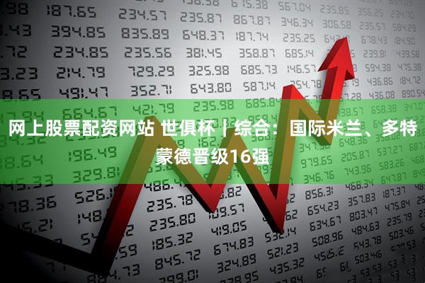 网上股票配资网站 世俱杯｜综合：国际米兰、多特蒙德晋级16强