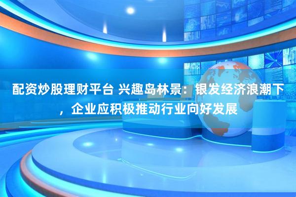 配资炒股理财平台 兴趣岛林景：银发经济浪潮下，企业应积极推动行业向好发展