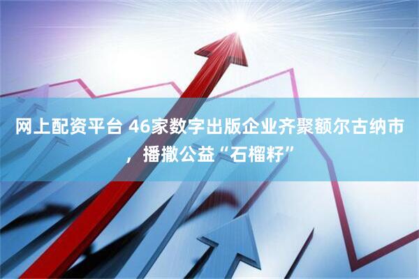 网上配资平台 46家数字出版企业齐聚额尔古纳市，播撒公益“石榴籽”