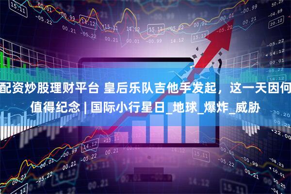 配资炒股理财平台 皇后乐队吉他手发起，这一天因何值得纪念 | 国际小行星日_地球_爆炸_威胁