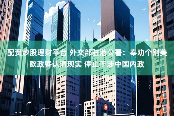 配资炒股理财平台 外交部驻港公署：奉劝个别美欧政客认清现实 停止干涉中国内政