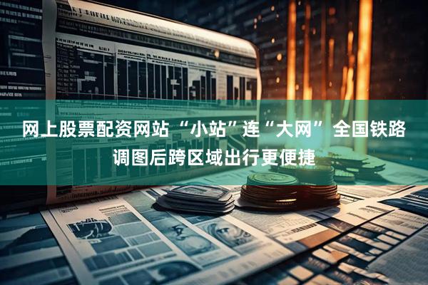 网上股票配资网站 “小站”连“大网” 全国铁路调图后跨区域出行更便捷