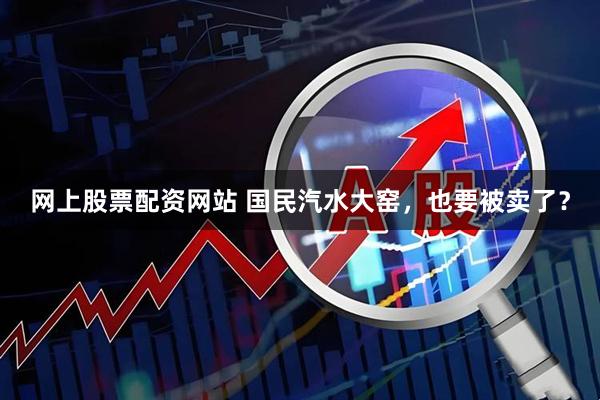 网上股票配资网站 国民汽水大窑，也要被卖了？