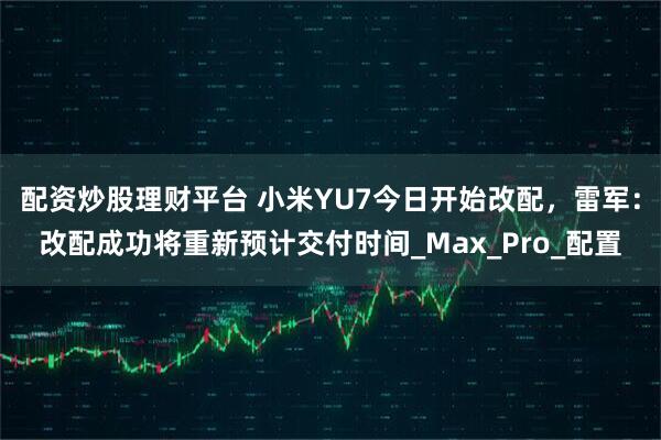 配资炒股理财平台 小米YU7今日开始改配，雷军：改配成功将重新预计交付时间_Max_Pro_配置