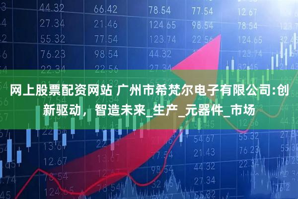 网上股票配资网站 广州市希梵尔电子有限公司:创新驱动，智造未来_生产_元器件_市场