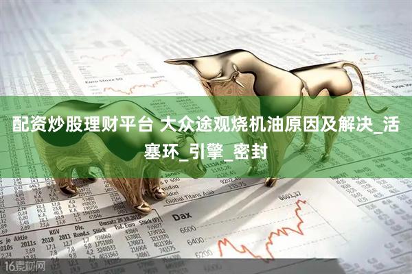 配资炒股理财平台 大众途观烧机油原因及解决_活塞环_引擎_密封
