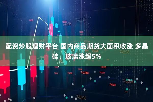 配资炒股理财平台 国内商品期货大面积收涨 多晶硅、玻璃涨超5%