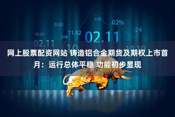 网上股票配资网站 铸造铝合金期货及期权上市首月：运行总体平稳 功能初步显现