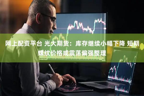 网上配资平台 光大期货：库存继续小幅下降 短期螺纹价格或震荡偏强整理