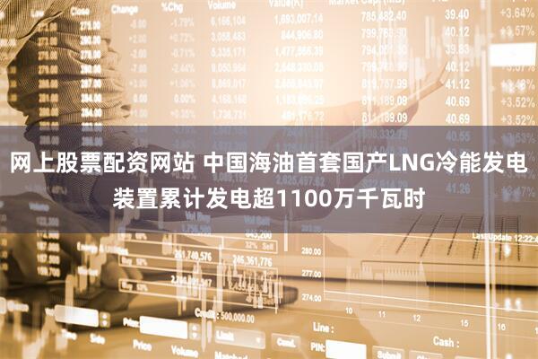 网上股票配资网站 中国海油首套国产LNG冷能发电装置累计发电超1100万千瓦时