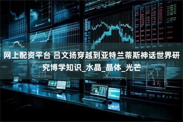 网上配资平台 吕文扬穿越到亚特兰蒂斯神话世界研究博学知识_水晶_晶体_光芒