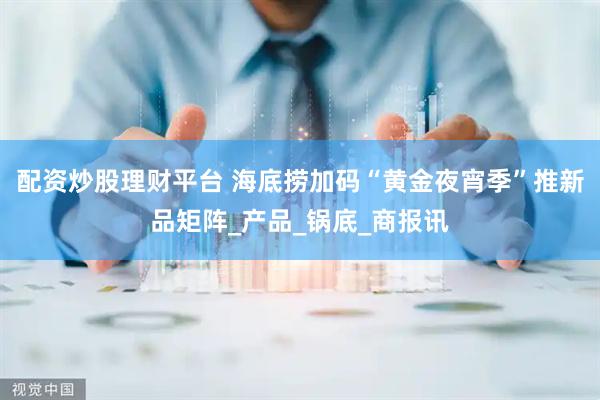 配资炒股理财平台 海底捞加码“黄金夜宵季”推新品矩阵_产品_锅底_商报讯