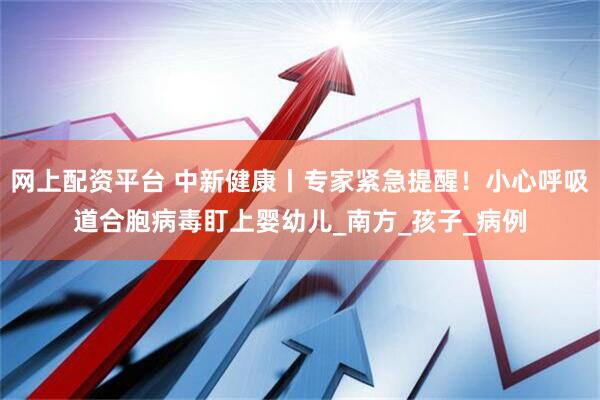 网上配资平台 中新健康丨专家紧急提醒！小心呼吸道合胞病毒盯上婴幼儿_南方_孩子_病例