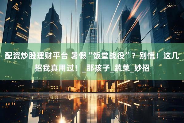 配资炒股理财平台 暑假“饭堂战役”？别慌！这几招我真用过！_那孩子_蔬菜_妙招