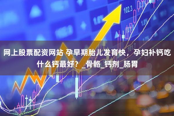 网上股票配资网站 孕早期胎儿发育快，孕妇补钙吃什么钙最好？_骨骼_钙剂_肠胃