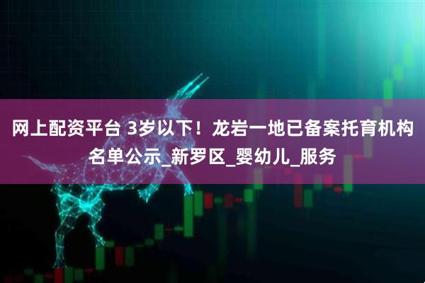 网上配资平台 3岁以下！龙岩一地已备案托育机构名单公示_新罗区_婴幼儿_服务