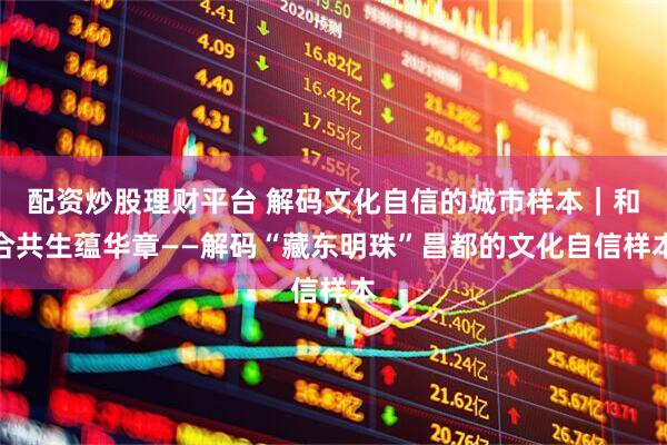 配资炒股理财平台 解码文化自信的城市样本｜和合共生蕴华章——解码“藏东明珠”昌都的文化自信样本