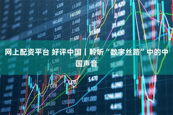 网上配资平台 好评中国｜聆听“数字丝路”中的中国声音
