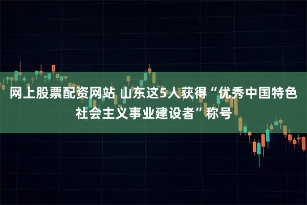 网上股票配资网站 山东这5人获得“优秀中国特色社会主义事业建设者”称号