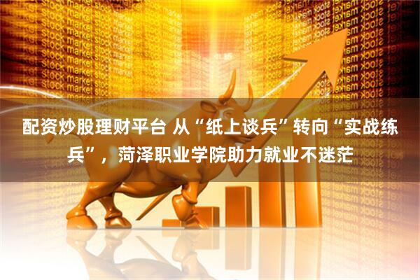 配资炒股理财平台 从“纸上谈兵”转向“实战练兵”，菏泽职业学院助力就业不迷茫