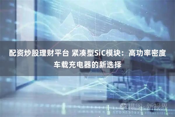 配资炒股理财平台 紧凑型SiC模块：高功率密度车载充电器的新选择