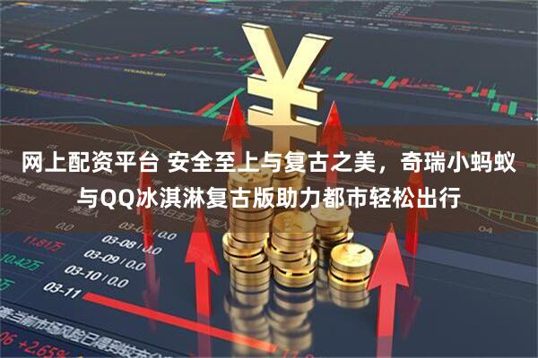 网上配资平台 安全至上与复古之美，奇瑞小蚂蚁与QQ冰淇淋复古版助力都市轻松出行