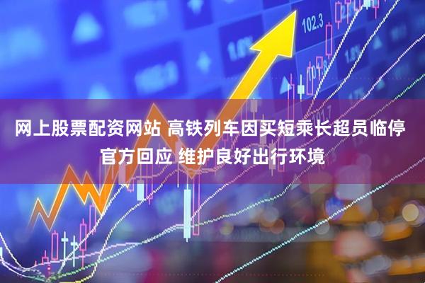 网上股票配资网站 高铁列车因买短乘长超员临停 官方回应 维护良好出行环境