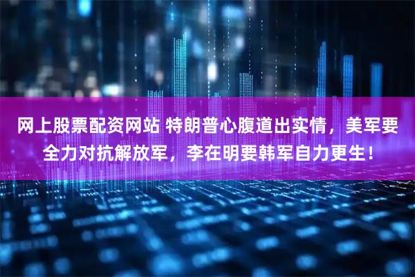 网上股票配资网站 特朗普心腹道出实情,美军要全力对抗解放军,李在明要韩军自力更生!