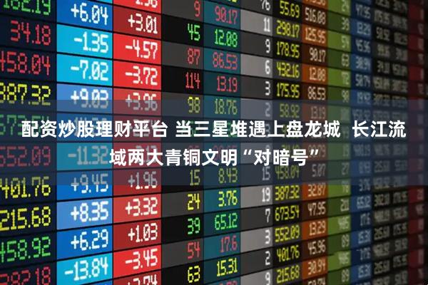 配资炒股理财平台 当三星堆遇上盘龙城  长江流域两大青铜文明“对暗号”