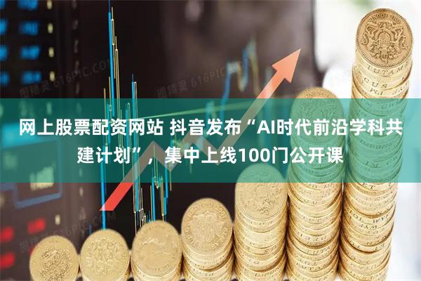 网上股票配资网站 抖音发布“AI时代前沿学科共建计划”,集中上线100门公开课