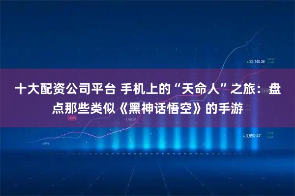 十大配资公司平台 手机上的“天命人”之旅：盘点那些类似《黑神话悟空》的手游