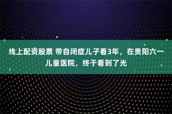线上配资股票 带自闭症儿子看3年，在贵阳六一儿童医院，终于看到了光
