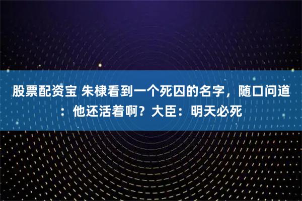 股票配资宝 朱棣看到一个死囚的名字，随口问道：他还活着啊？大臣：明天必死