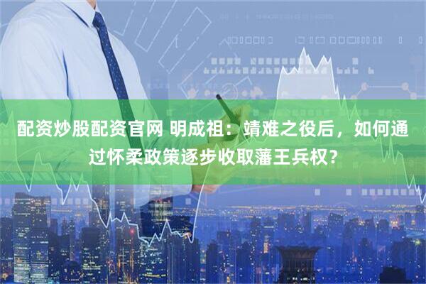 配资炒股配资官网 明成祖：靖难之役后，如何通过怀柔政策逐步收取藩王兵权？