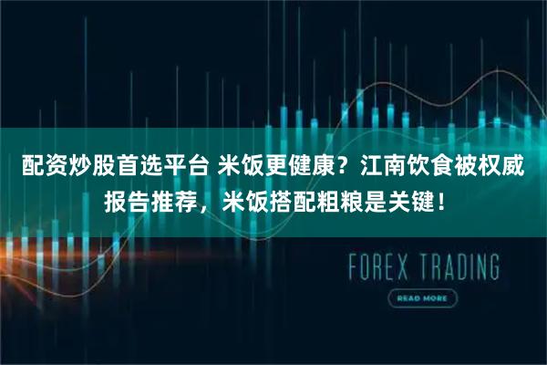 配资炒股首选平台 米饭更健康？江南饮食被权威报告推荐，米饭搭配粗粮是关键！