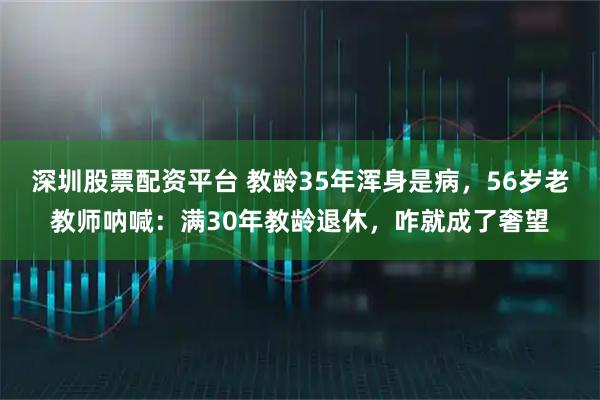 深圳股票配资平台 教龄35年浑身是病，56岁老教师呐喊：满30年教龄退休，咋就成了奢望