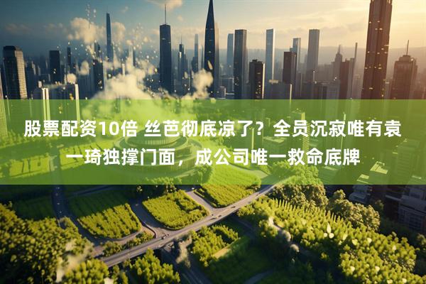 股票配资10倍 丝芭彻底凉了？全员沉寂唯有袁一琦独撑门面，成公司唯一救命底牌