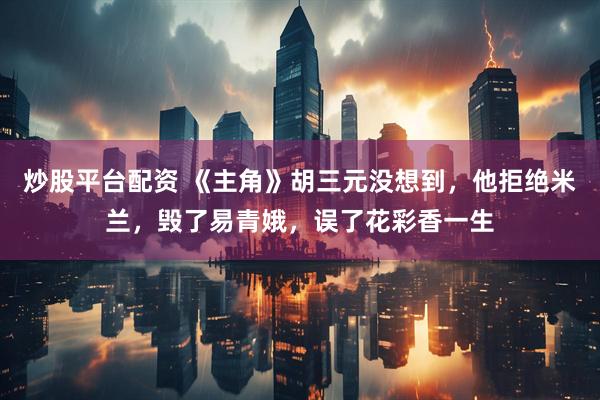炒股平台配资 《主角》胡三元没想到，他拒绝米兰，毁了易青娥，误了花彩香一生