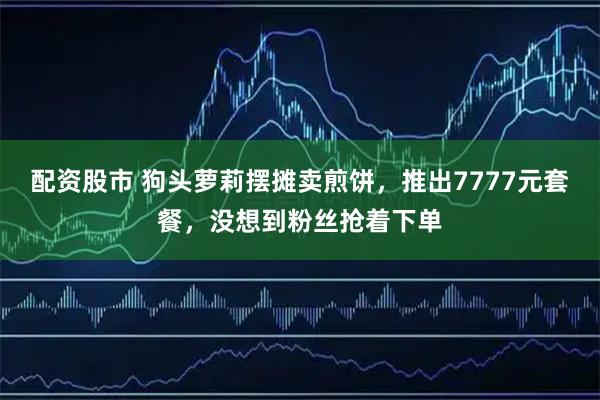 配资股市 狗头萝莉摆摊卖煎饼，推出7777元套餐，没想到粉丝抢着下单