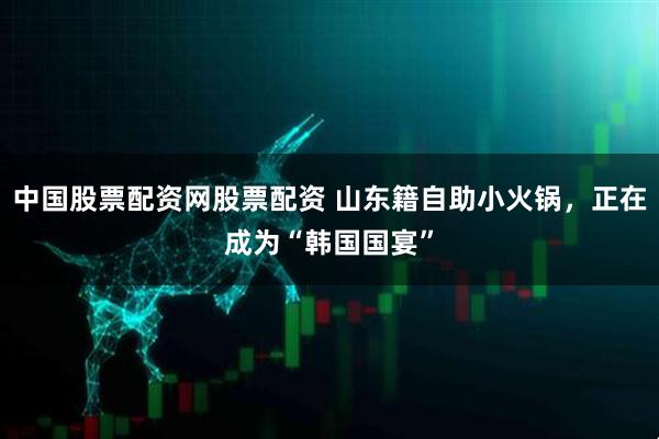 中国股票配资网股票配资 山东籍自助小火锅，正在成为“韩国国宴”