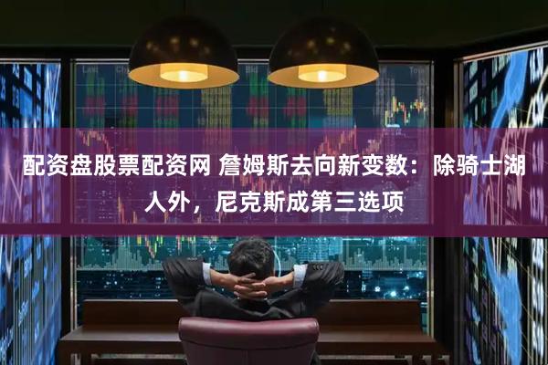 配资盘股票配资网 詹姆斯去向新变数：除骑士湖人外，尼克斯成第三选项