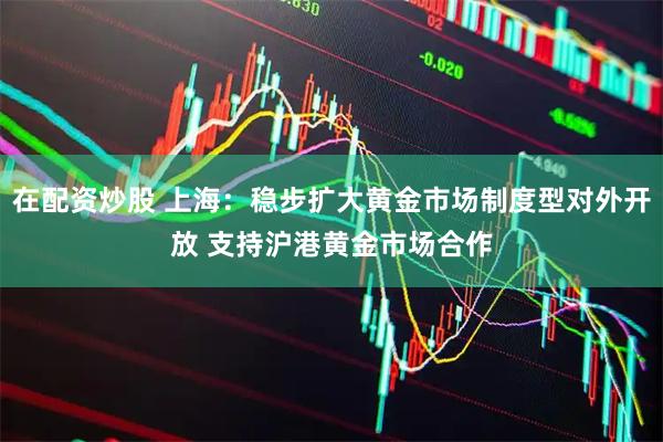 在配资炒股 上海：稳步扩大黄金市场制度型对外开放 支持沪港黄金市场合作