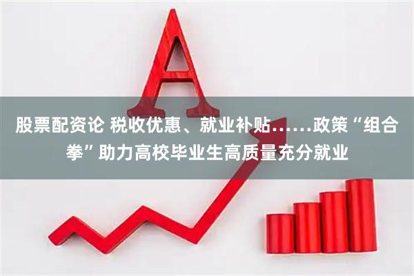 股票配资论 税收优惠、就业补贴……政策“组合拳”助力高校毕业生高质量充分就业